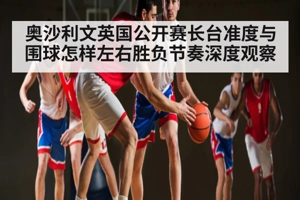奥沙利文英国公开赛长台准度与围球怎样左右胜负节奏深度观察