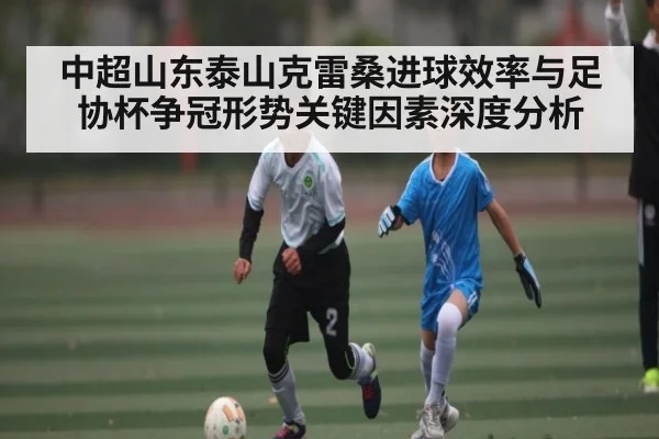 中超山东泰山克雷桑进球效率与足协杯争冠形势关键因素深度分析