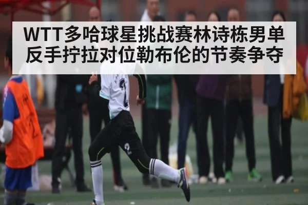 WTT多哈球星挑战赛林诗栋男单反手拧拉对位勒布伦的节奏争夺